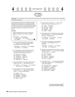 Unauthorized copying or reuse of
any part of this page is illegal.

SECTION 4
Time — 30 minutes
31 Questions
Directions: For each question in this section, select the best answer from among the choices given and fill in the corresponding
oval on the answer sheet.

5. A story’s theme is sometimes -------, that is, stated
directly by the author, but more often it is -------.

Each sentence below has one or two blanks, each blank
indicating that something has been omitted. Beneath the
sentence are five words or sets of words labeled A through
E. Choose the word or set of words that, when inserted in
the sentence, best fits the meaning of the sentence as a
whole.

(A)
(B)
(C)
(D)
(E)

Example:
Medieval kingdoms did not become constitutional
republics overnight; on the contrary, the change
was -------.
(A) unpopular (B) unexpected
(C) advantageous (D) sufficient
A
(E) gradual

B

C

D

6. The biologists who breed California condors jokingly
refer to the outdoor -------, the enclosures that house
the birds, as “condorminiums.”
(A) arboretums
(D) aviaries

E

(A) polyglot
(D) vapid

(A) legitimate (B) exacting (C) intelligible
(D) inordinate (E) deceptive

(A)
(B)
(C)
(D)
(E)

passion for . . contagious
knowledge of . . inaudible
contempt for . . praiseworthy
propensity for . . futile
commitment to . . impersonal

(A) scrupulous (B) innocuous (C) remorseful
(D) ravenous (E) compliant

(A)
(B)
(C)
(D)
(E)

4. Some entertainers, their egos inflated by celebrity,
see themselves as ------- figures to whom ordinary
moral ------- do not necessarily apply.
penitent . . rules
privileged . . constraints
pedagogical . . enticements
redundant . . conventions
gifted . . benefits

-52-

Taking the SAT I: Reasoning Test

(B) insular (C) bemused
(E) homogeneous

fluid . . defined by
severe . . bereft of
deserving . . incapable of
frivolous . . consumed by
trivial . . devoid of

9. Louisa May Alcott’s ------- the philosophical brilliance
of her father’s intellect was ------- by her impatience
with his unworldliness.

3. Even after hungrily devouring their entire lunch, the
children were still ------- and clamored for more.

52

(C) depots

8. If people continually suppress their impulse to complain,
whether the vexation is ------- or grave, they will appear
to be automatons, ------- feeling.

2. As a young physics instructor, Richard Feynman
discovered that he had the gift of sharing his ------his subject and making that excitement -------.

(A)
(B)
(C)
(D)
(E)

(B) aquariums
(E) kennels

7. New York is a cosmopolitan city; its numerous
newspapers in many languages reflect its ------population.

1. Officials charged that the bakery had engaged in
------- practices by misleading consumers about
the nutritional value of certain products.

(A)
(B)
(C)
(D)
(E)

obvious . . indisputable
capricious . . dramatic
convoluted . . simple
enigmatic . . veiled
explicit . . implied

exasperation with . . contradicted
concealment of . . supplanted
respect for . . augmented
rebellion against . . qualified
reverence for . . tempered

 