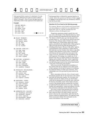 Unauthorized copying or reuse of
any part of this page is illegal.

Each question below consists of a related pair of words
or phrases, followed by five pairs of words or phrases
labeled A through E. Select the pair that best expresses a
relationship similar to that expressed in the original pair.

Each passage below is followed by questions based on its
content. Answer the questions on the basis of what is stated
or implied in each passage and in any introductory material
that may be provided.

Example:
CRUMB : BREAD ::
(A) ounce : unit
(B) splinter : wood
(C) water : bucket
(D) twine : rope
(E) cream : butter

10. WAGE : WORKER ::
(A) pension : retiree
(B) donation : patron
(C) tip : diner
(D) fine : judge
(E) fee : member

Questions 16-21 are based on the following passage.
For centuries, Western society looked to the ancient Greek
city-state of Athens as a model of a successful democracy.
Solon (638?-559? B.C.) laid the groundwork for the
Athenian excellence of subsequent years.
A

B

C

D

E

Line

5

10

11. CRATER : CONCAVE ::
(A) slope : steep
(B) plateau : flat
(C) reef : marine
(D) volcano : dormant
(E) moon : eclipsed
12. LECTURE : AUDIENCE ::
(A) text : translator
(B) essay : reader
(C) role : understudy
(D) novel : protagonist
(E) symphony : composer
13. PENCHANT : INCLINATION ::
(A) whim : decision
(B) aversion : taste
(C) fascination : interest
(D) clue : solution
(E) suspicion : certainty
14. DOGGEREL : VERSE ::
(A) animation : cinema
(B) scroll : document
(C) burlesque : drama
(D) chisel : sculptor
(E) headline : article
15. SOPHISTICATE : CALLOW ::
(A) misanthrope : introverted
(B) stockbroker : financial
(C) novice : unproved
(D) procrastinator : habitual
(E) malcontent : satisfied

15

20

25

30

35

40

Though later generations tended to glorify him with
one voice as the founder of the Athenian democracy, Solon
did not command such unqualified devotion during his life.
The Athens in which he grew up in the latter part of the
seventh century B.C. was a land torn by political and social
dissension. The Athenian nobles of Solon’s day were a
single-minded crew of hard-riding, high-living country
squires, untroubled by the slightest doubt of their god-given
right to the land and all the goods that sprang from it,
including political power. Because of the nobles’ rapacity,
a good proportion of the commoners of Athens had lost
their land and even their freedom when failure to pay debts
resulted in their demotion to slave status. Eventually the
strife between the haves and the have-nots came to the
verge of civil war, and Solon was elected arbitrator and
chief magistrate. His strategy was a simple one. As he
himself wrote later, he “held his shield over both parties,”
fighting each on behalf of the other. Solon’s impartiality
had negative effects for himself, however, and the result
was that both groups turned on him and he found himself
“at bay like a wolf among many hounds.”
Solon was no leveler. He pitied the wretchedness of
the common folk and was indignant at the callous greed
of their exploiters, but he had no intention of overturning
the traditional balance of nobles and commoners. Their
relationships were to be governed by justice and the rule
of law.
Solon’s description of the rule of law is broad in spirit
but intensely practical. He saw law and reason as the cement
that holds the body politic together. His twin goals were
freedom and unity for Athens, but he saw that freedom
could only be guaranteed by law and that unity could only
be based on reasonable consent. Solon stands as the discoverer of the principle that has remained the core belief
of traditional Western democracies ever since: balancing
freedom and responsibility, consent and authority, the morally autonomous individual and the demands of society.
The verses in which Solon proclaims how he held his
shield over both parties and allowed neither to win more
than it deserved attest to his faith in justice, and to his
desire to discover the commonalities, rather than the differences, shared by disputing parties. This approach made
Solon an innovative thinker, but it ultimately was the
source of his disfavor in his own time.

-53-

Taking the SAT I: Reasoning Test

53

 