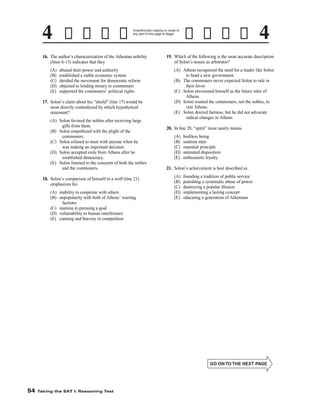 Unauthorized copying or reuse of
any part of this page is illegal.

19. Which of the following is the most accurate description
of Solon’s tenure as arbitrator?

16. The author’s characterization of the Athenian nobility
(lines 6-13) indicates that they
(A)
(B)
(C)
(D)
(E)

(A) Athens recognized the need for a leader like Solon
to head a new government.
(B) The commoners never expected Solon to rule in
their favor.
(C) Solon envisioned himself as the future ruler of
Athens.
(D) Solon wanted the commoners, not the nobles, to
rule Athens.
(E) Solon desired fairness, but he did not advocate
radical changes in Athens.

abused their power and authority
established a stable economic system
derided the movement for democratic reform
objected to lending money to commoners
supported the commoners’ political rights

17. Solon’s claim about his “shield” (line 17) would be
most directly contradicted by which hypothetical
statement?
(A) Solon favored the nobles after receiving large
gifts from them.
(B) Solon empathized with the plight of the
commoners.
(C) Solon refused to meet with anyone when he
was making an important decision.
(D) Solon accepted exile from Athens after he
established democracy.
(E) Solon listened to the concerns of both the nobles
and the commoners.

20. In line 28, “spirit” most nearly means
(A)
(B)
(C)
(D)
(E)

21. Solon’s achievement is best described as
(A)
(B)
(C)
(D)
(E)

18. Solon’s comparison of himself to a wolf (line 21)
emphasizes his
(A) inability to cooperate with others
(B) unpopularity with both of Athens’ warring
factions
(C) stamina in pursuing a goal
(D) vulnerability to human interference
(E) cunning and bravery in competition

-54-

54

Taking the SAT I: Reasoning Test

bodiless being
sentient state
essential principle
animated disposition
enthusiastic loyalty

founding a tradition of public service
punishing a systematic abuse of power
destroying a popular illusion
implementing a lasting concept
educating a generation of Athenians

 