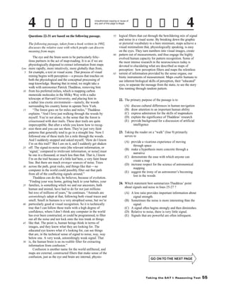 Unauthorized copying or reuse of
any part of this page is illegal.

Questions 22-31 are based on the following passage.
The following passage, taken from a book written in 1992,
discusses the relative ease with which people can discern
meaning from maps.

Line
5

10

15

20

25

30

35

40

45

50

The eye and the brain seem to be particularly felicitous partners in the act of map-reading. It is as if we are
physiologically disposed to extract information from maps
more rapidly, more intuitively, more globally than from,
for example, a text or visual scene. That process of visual
mining begins with perception—a process that touches on
both the physiological and the conceptual processing of
map knowledge. Bearing that in mind, we might take a
walk with astronomer Patrick Thaddeus, removing him
from his preferred milieu, which is mapping carbon
monoxide molecules in the Milky Way with a radio
telescope at Harvard University, and placing him in
a rather less exotic environment —namely, the woods
surrounding his country home in upstate New York.
“The forest goes on for miles and miles,” Thaddeus
explains. “And I love just walking through the woods by
myself. You’re not alone, in the sense that the forest is
crisscrossed with deer trails. These deer trails are quite
imperceptible. But after a while you know how to recognize them and you can see them. They’re just very faint
patterns that generally tend to go in a straight line. Now I
followed one of these trails for a mile through the woods.
And I suddenly stopped and asked myself, ‘How do I know
I’m on this trail?’ But I am on it, and I suddenly get shaken
off. The signal-to-noise ratio [the relevant information, or
‘signal,’ compared to irrelevant information, or noise] must
be one in a thousand, or much less than that. That is, I know
I’m on the trail because of a little leaf here, a very faint linear
line. But there are much stronger sources of noise. Trees
across the path, great rocks, and things like that —no
computer in the world could possibly filter out that path
from all of the conflicting signals around.”
Thaddeus can do this, he believes, because of evolution.
“Finding your way home, getting back to your babies, your
families, is something which we and our ancestors, both
human and animal, have had to do for not just millions
but tens of millions of years,” he continues. “Animals are
astonishingly adept at that, following both visual traces and
smell. Smell in humans is a very atrophied sense, but we’re
particularly good at visual recognition. So it is technically
true that I can follow these trails with a high degree of
confidence, where I don’t think any computer in the world
has ever been constructed, or could be programmed, to filter
out all the noise and not lock onto the tree trunk or things
like that. The point is, human beings think in terms of
images, and they know what they are looking for. The
educated eye knows what it’s looking for, can see things
that are, in the technical sense of signal to noise, way, way
below one. A very weak, astonishingly weak signal. That
is, the human brain is an incredible filter for extracting
information from confusion.”
Confusion is another name for the world unfiltered, and
maps are external, constructed filters that make sense of the
confusion, just as the eye and brain are internal, physio-

logical filters that cut through the bewildering mix of signal
and noise in a visual scene. By breaking down the graphic
or pictorial vocabulary to a bare minimum, maps achieve a
visual minimalism that, physiologically speaking, is easy
on the eyes. They turn numbers into visual images, create
60 pattern out of measurements, and thus engage the highly
evolved human capacity for pattern recognition. Some of
the most intense research in the neurosciences today is
devoted to elucidating what are described as maps of
perception: how perception filters and maps the relentless
65 torrent of information provided by the sense organs, our
biotic instruments of measurement. Maps enable humans to
use inherent biological skills of perception, their “educated”
eyes, to separate the message from the static, to see the story
line running through random pattern.
55

22. The primary purpose of the passage is to
(A)
(B)
(C)
(D)
(E)

discuss cultural differences in human navigation
draw attention to an important human ability
express admiration for the skills of mapmakers
explain the significance of Thaddeus’ research
provide background for a discussion of artificial
intelligence

23. Taking the reader on a “walk” (line 9) primarily
serves to
(A) provide a vicarious experience of moving
through space
(B) make a hypothesis more concrete through a
narrative
(C) demonstrate the ease with which anyone can
create a map
(D) increase respect for the science of astronomical
mapping
(E) suggest the irony of an astronomer’s becoming
lost in the woods
24. Which statement best summarizes Thaddeus’ point
about signals and noise in lines 25-27 ?
(A) A low ratio provides important information about
signal strength.
(B) Sometimes the noise is more interesting than the
signal.
(C) A signal often begins strongly and then diminishes.
(D) Relative to noise, there is very little signal.
(E) Signals that are powerful are often infrequent.

-55-

Taking the SAT I: Reasoning Test

55

 