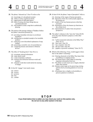 Unauthorized copying or reuse of
any part of this page is illegal.

29. In lines 63-64, the phrase “maps of perception” refers to

25. The phrase “educated eye” (line 47) refers to the

(A) drawings of the organs of human perception
(B) depictions of how the world actually appears to
the human eye
(C) models of the way humans process what they
encounter
(D) illustrations of how the human eye functions at
the cellular level
(E) representations of a place from one person’s
perspective

(A)
(B)
(C)
(D)

knowledge of a disciplined scientist
ability to notice significant details
appreciation of individual places
habit of seeing only those things that are
considered pleasant
(E) skill needed to create a map that is aesthetically
pleasing

26. The portion of the passage relating to Thaddeus furthers
the author’s discussion primarily by
(A) providing immediate relevance to an abstract
hypothesis
(B) introducing an extended example of an insoluble
problem
(C) analyzing a now-discredited explanation of map
reading
(D) presenting a scientific view of social behavior
(E) comparing humans and animals to filtration
devices
27. The effect of “breaking down” (line 56) is to
(A)
(B)
(C)
(D)

accentuate selected information
make details small
create momentary confusion
minimize the distinction between words and
numbers
(E) eliminate words that would clarify the meaning
of images

30. The author’s reference to the “story line” (lines 68-69)
serves the same illustrative purpose as what other
example?
(A) “carbon monoxide molecules in the Milky Way”
(lines 10-11)
(B) “deer trails” (line 18)
(C) “any computer” (line 42)
(D) “the tree trunk” (line 44)
(E) “graphic or pictorial vocabulary” (lines 56-57)
31. Which of the following, if true, would suggest a basic
flaw in the author’s reasoning?

28. In line 60, “engage” most nearly means
(A)
(B)
(C)
(D)
(E)

reserve
involve
promise
lure
combat

(A) Charting chemicals in the Milky Way bears little
resemblance to mapping terrain.
(B) The human brain is quite adept at extracting
important information from text.
(C) The ability to read visual cues is largely inherited
rather than learned.
(D) Humans create maps not by perceiving existing
patterns but by inventing patterns to cover up
chaos.
(E) All primates have a highly evolved ability to
perceive patterns in confusion.

STOP
If you finish before time is called, you may check your work on this section only.
Do not turn to any other section in the test.

56

Taking the SAT I: Reasoning Test

 