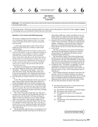 Unauthorized copying or reuse of
any part of this page is illegal.

SECTION 6
Time — 15 minutes
12 Questions
Directions: For each question in this section, select the best answer from among the choices given and fill in the corresponding
oval on the answer sheet.
The passage below is followed by questions based on its content. Answer the questions on the basis of what is stated or implied
in the passage and in any introductory material that may be provided.
Questions 1-12 are based on the following passage.
The passage is adapted from the introduction to a memoir
by a contemporary Native American writer. As a young
woman, the author had decided to separate permanently
from her family.

Line
5

10

15

20

25

30

35

40

In 1987 I had a dream about a turtle. (We are the last
family left of the Turtle clan.) A dream, in other words,
about the family.
I am walking along the shore of a lake or a bay toward
a house in the distance. I step on a small turtle I did not see
lying among the rocks and think I’ve killed it. I am filled
with grief. I leave it there and hurry away towards the
house. I come back to that place on the shore later and see
that the turtle is not only alive but is no longer the size of a
small rock. It has grown a hundred times its previous size.
It’s like a giant sea turtle and is very strong. I am filled
with joy now. I watch as the great turtle walks into the
water and swims away.
The dream was saying that our family only appeared
to be dead, stepped on, broken into a million little pieces.
The family — or the power of the family — lives on in
some form and is strong. The dream didn’t make sense.
It was only an expression of my longing. My unconscious
would not, after all these years, accept what I knew to be
true. The family isn’t dead, it said. Give it up, I said. Let
it go.
In late 1992, just days before this memoir was to go into
print, a niece I hadn’t seen for fifteen years called me at
Eastern Washington University and left a message on my
answering machine. This is your niece (she said her name).
I would love to see you. Please give me a call if you would
like to get together. Her voice was still familiar to me after
all these years. I played the message several times, listening
to her voice, remembering.
She is only seven years younger than I am. That was a
lot when I was a child. She was my little baby doll then. I’d
seen her only a few times after I left home at the age of
fifteen. It wasn’t my intention to see any family members
while I was at Eastern. I wasn’t going to contact any of
them. I’d wanted to leave that door closed. They can’t hurt
me, I thought, as long as I stay away. This is your niece. I
would love to see you. I picked up the phone and called her.
She would take the day off work on Friday, she said, and
come out to see me.
She did and didn’t look the same as I remembered. I was
amazed (though I shouldn’t have been) to see that she was

45

50

55

60

65

70

approaching middle age. And her resemblance to me was
jarring. Same eyes. Similar facial bone structure. I looked
at her and saw the family I came from. She had brought
along her little ten-year-old daughter (who resembled her)
whom I’d never seen before. The three of us spent the day
together: shopping at a mall, having lunch. I treated my
great-niece to a professional haircut and style (French
braid), the first one she’d ever had. My niece and I spoke
as we waited.
My niece, at thirty-nine, was a person who had developed herself, learned through a long process to trust her
own perceptions. We talked about the family and how
dysfunction begets dysfunction.
She had written a master’s thesis about dysfunctional
families and how the dysfunction gets passed down from
one generation to the next. Not intentionally. It almost has
a life of its own. She told me how she and some of her siblings and cousins discussed their own healing, their desire
to break the cycle. “The family is so important,” she said.
“Sometimes I reach out and I’m rebuffed. Well, I just
figure they’re not ready. Everyone has to heal in their own
time and in their own way. And I’m just going to keep on
reaching out.”
Once I longed to belong to the family I came from. Not
anymore. I’m one of its broken-off pieces now. But this
niece and others were trying to make what’s left of it strong
again. I would like to believe the family has the power to
regenerate itself. I told my niece about the dream I’d had
that was about the family, the dream of the turtle.
1. The dream discussed in lines 4-13 most directly introduces which aspect of the narrator?
(A) The intensity of her feelings on a personal subject
(B) The urgency of her need to create
(C) The strength of her desire to live among new
people
(D) The depth of her disillusionment with the modern
family
(E) The persistence of her determination to meet a
specific goal

-57-

Taking the SAT I: Reasoning Test

57

 