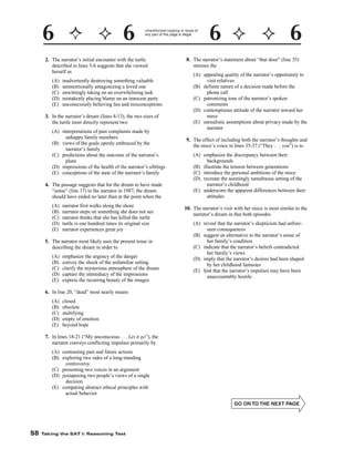Unauthorized copying or reuse of
any part of this page is illegal.

8. The narrator’s statement about “that door” (line 35)
stresses the

2. The narrator’s initial encounter with the turtle
described in lines 5-6 suggests that she viewed
herself as
(A)
(B)
(C)
(D)
(E)

(A) appealing quality of the narrator’s opportunity to
visit relatives
(B) definite nature of a decision made before the
phone call
(C) patronizing tone of the narrator’s spoken
comments
(D) contemptuous attitude of the narrator toward her
niece
(E) unrealistic assumptions about privacy made by the
narrator

inadvertently destroying something valuable
unintentionally antagonizing a loved one
unwittingly taking on an overwhelming task
mistakenly placing blame on an innocent party
unconsciously believing lies and misconceptions

3. In the narrator’s dream (lines 4-13), the two sizes of
the turtle most directly represent two
(A) interpretations of past complaints made by
unhappy family members
(B) views of the goals openly embraced by the
narrator’s family
(C) predictions about the outcome of the narrator’s
plans
(D) impressions of the health of the narrator’s siblings
(E) conceptions of the state of the narrator’s family

9. The effect of including both the narrator’s thoughts and
the niece’s voice in lines 35-37 (“They . . . you”) is to
(A) emphasize the discrepancy between their
backgrounds
(B) illustrate the tension between generations
(C) introduce the personal ambitions of the niece
(D) recreate the seemingly tumultuous setting of the
narrator’s childhood
(E) underscore the apparent differences between their
attitudes

4. The passage suggests that for the dream to have made
“sense” (line 17) to the narrator in 1987, the dream
should have ended no later than at the point when the
(A)
(B)
(C)
(D)
(E)

narrator first walks along the shore
narrator steps on something she does not see
narrator thinks that she has killed the turtle
turtle is one hundred times its original size
narrator experiences great joy

10. The narrator’s visit with her niece is most similar to the
narrator’s dream in that both episodes
(A) reveal that the narrator’s skepticism had unforeseen consequences
(B) suggest an alternative to the narrator’s sense of
her family’s condition
(C) indicate that the narrator’s beliefs contradicted
her family’s views
(D) imply that the narrator’s desires had been shaped
by her childhood fantasies
(E) hint that the narrator’s impulses may have been
unaccountably hostile

5. The narrator most likely uses the present tense in
describing the dream in order to
(A)
(B)
(C)
(D)
(E)

emphasize the urgency of the danger
convey the shock of the unfamiliar setting
clarify the mysterious atmosphere of the dream
capture the immediacy of the impressions
express the recurring beauty of the images

6. In line 20, “dead” most nearly means
(A)
(B)
(C)
(D)
(E)

closed
obsolete
stultifying
empty of emotion
beyond hope

7. In lines 18-21 (“My unconscious . . . Let it go”), the
narrator conveys conflicting impulses primarily by
(A) contrasting past and future actions
(B) exploring two sides of a long-standing
controversy
(C) presenting two voices in an argument
(D) juxtaposing two people’s views of a single
decision
(E) comparing abstract ethical principles with
actual behavior

-58-

58

Taking the SAT I: Reasoning Test

 