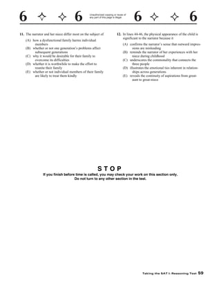 Unauthorized copying or reuse of
any part of this page is illegal.

11. The narrator and her niece differ most on the subject of
(A) how a dysfunctional family harms individual
members
(B) whether or not one generation’s problems affect
subsequent generations
(C) why it would be desirable for their family to
overcome its difficulties
(D) whether it is worthwhile to make the effort to
reunite their family
(E) whether or not individual members of their family
are likely to treat them kindly

12. In lines 44-46, the physical appearance of the child is
significant to the narrator because it
(A) confirms the narrator’s sense that outward impressions are misleading
(B) reminds the narrator of her experiences with her
niece during childhood
(C) underscores the commonality that connects the
three people
(D) illustrates the emotional ties inherent in relationships across generations
(E) reveals the continuity of aspirations from greataunt to great-niece

STOP
If you finish before time is called, you may check your work on this section only.
Do not turn to any other section in the test.

Taking the SAT I: Reasoning Test

59

 