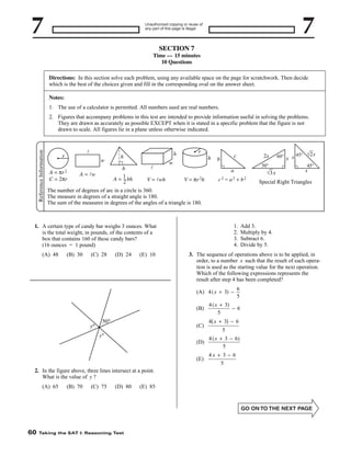 Unauthorized copying or reuse of
any part of this page is illegal.

SECTION 7
Time — 15 minutes
10 Questions
Directions: In this section solve each problem, using any available space on the page for scratchwork. Then decide
which is the best of the choices given and fill in the corresponding oval on the answer sheet.
Notes:
1. The use of a calculator is permitted. All numbers used are real numbers.

Reference Information

2. Figures that accompany problems in this test are intended to provide information useful in solving the problems.
They are drawn as accurately as possible EXCEPT when it is stated in a specific problem that the figure is not
drawn to scale. All figures lie in a plane unless otherwise indicated.

l

r

w

πr 2

A=
C = 2πr

A = lw

h

h
b
–
A = 1 bh
2

l
V = lwh

r
h

w

c

b

2x
30°

a
V = πr 2h

c2 = a2 + b2

s

Special Right Triangles

The number of degrees of arc in a circle is 360.
The measure in degrees of a straight angle is 180.
The sum of the measures in degrees of the angles of a triangle is 180.

1.
2.
3.
4.

1. A certain type of candy bar weighs 3 ounces. What
is the total weight, in pounds, of the contents of a
box that contains 160 of these candy bars?
(16 ounces = 1 pound)
(A) 48

(B) 30

(C) 28

(D) 24

(E) 10

(B)
(C)

6
5

4 ( x + 3)
−6
5

0

5

4 x +3 - 6
5

(D)

(A) 65

(B) 70

(C) 75

(D) 80

Taking the SAT I: Reasoning Test

(E) 85

4 ( x + 3 − 6)
5

(E)
2. In the figure above, three lines intersect at a point.
What is the value of y ?

Add 3.
Multiply by 4.
Subtract 6.
Divide by 5.

3. The sequence of operations above is to be applied, in
order, to a number x such that the result of each operation is used as the starting value for the next operation.
Which of the following expressions represents the
result after step 4 has been completed?
(A) 4 ( x + 3) −

60

√3 x

60° x s 45° √2 s
45°

4x + 3 - 6
5

 