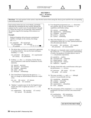 Unauthorized copying or reuse of
any part of this page is illegal.

SECTION 1
Time — 30 minutes
35 Questions
Directions: For each question in this section, select the best answer from among the choices given and fill in the corresponding
oval on the answer sheet.
5. Even though the programmers are ------- about their
new software, they are wary of publicly ------- its
capabilities until further testing.

Each sentence below has one or two blanks, each blank
indicating that something has been omitted. Beneath the
sentence are five words or sets of words labeled A through
E. Choose the word or set of words that, when inserted in
the sentence, best fits the meaning of the sentence as a
whole.

(A)
(B)
(C)
(D)
(E)

Example:
Medieval kingdoms did not become constitutional
republics overnight; on the contrary, the change
was -------.
(A) unpopular
(B) unexpected
(C) advantageous
(D) sufficient
A
(E) gradual

B

C

D

6. Mary Ellen Pleasant, as a ------- supporter of Black
emancipation before the Civil War, spurned politicians
who advocated quiet dissent.
(A) cavalier
(B) vociferous
(C) sanguine
(D) premature
(E) noncommittal

E

1. The doctor does not believe in conservative approaches
to teaching medicine: she uses the latest techniques,
including ------- ones.
(A) outmoded
(D) cursory

(B) figurative
(E) permanent

7. Although we as laypeople expect scientific accounts of
the world to be ------- our commonsense understanding
of reality, the paradoxes of modern physics seem to
------- our personal expectations.

(C) experimental

(A)
(B)
(C)
(D)
(E)

2. Cookery ------- the ------- of science, for the observations of prehistoric cooks laid the foundations of early
chemistry.
(A)
(B)
(C)
(D)
(E)

ignored . . precision
advanced . . development
retarded . . supremacy
aided . . decline
betrayed . . methodology

(A) innocuous
(B) caustic
(D) gaudy
(E) contrite

(C) rave

9. The essay was both ------- and ------- : although
concise, it was profoundly moving.
(A)
(B)
(C)
(D)
(E)

(A) veto
(B) convict
(C) demote
(D) impeach
(E) exonerate
4. “Bedlam,” a popular name for the first English insane
asylum, has come to signify any scene of ------- and
confusion.
(B) treachery
(E) placidity

parallel to . . confirm
consistent with . . undermine
aligned against . . resist
congruent with . . buttress
implied in . . augment

8. The play closed after only a week because critics gave
the performance ------- reviews.

3. The United States Congress has the power to -------,
that is, to charge an elected federal official for a major
crime.

(A) collaboration
(D) turmoil

anxious . . commending
apprehensive . . substantiating
confident . . disclosing
positive . . decrying
cynical . . celebrating

meandering . . denigrating
compact . . enervating
fictional . . touching
argumentative . . rationalistic
terse . . poignant

10. The consequence of the conspirators’ ------- was severe
punishment of all those involved in the unsuccessful
revolt.

(C) secrecy

(A) machinations
(B) ruminations
(C) reservations
(D) forebodings
(E) consolations

-36-

36

Taking the SAT I: Reasoning Test

 