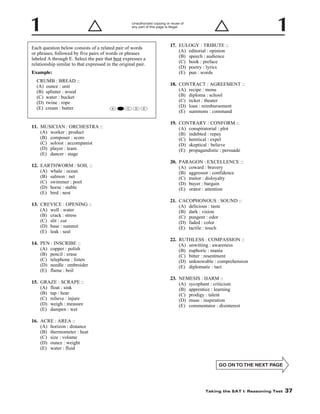 Unauthorized copying or reuse of
any part of this page is illegal.

17. EULOGY : TRIBUTE ::
(A) editorial : opinion
(B) speech : audience
(C) book : preface
(D) poetry : lyrics
(E) pun : words

Each question below consists of a related pair of words
or phrases, followed by five pairs of words or phrases
labeled A through E. Select the pair that best expresses a
relationship similar to that expressed in the original pair.
Example:
CRUMB : BREAD ::
(A) ounce : unit
(B) splinter : wood
(C) water : bucket
(D) twine : rope
(E) cream : butter

A

B

C

D

18. CONTRACT : AGREEMENT ::
(A) recipe : menu
(B) diploma : school
(C) ticket : theater
(D) loan : reimbursement
(E) summons : command

E

19. CONTRARY : CONFORM ::
(A) conspiratorial : plot
(B) indebted : repay
(C) heretical : expel
(D) skeptical : believe
(E) propagandistic : persuade

11. MUSICIAN : ORCHESTRA ::
(A) worker : product
(B) composer : score
(C) soloist : accompanist
(D) player : team
(E) dancer : stage

20. PARAGON : EXCELLENCE ::
(A) coward : bravery
(B) aggressor : confidence
(C) traitor : disloyalty
(D) buyer : bargain
(E) orator : attention

12. EARTHWORM : SOIL ::
(A) whale : ocean
(B) salmon : net
(C) swimmer : pool
(D) horse : stable
(E) bird : nest

21. CACOPHONOUS : SOUND ::
(A) delicious : taste
(B) dark : vision
(C) pungent : odor
(D) faded : color
(E) tactile : touch

13. CREVICE : OPENING ::
(A) well : water
(B) crack : stress
(C) slit : cut
(D) base : summit
(E) leak : seal

22. RUTHLESS : COMPASSION ::
(A) unwitting : awareness
(B) euphoric : mania
(C) bitter : resentment
(D) unknowable : comprehension
(E) diplomatic : tact

14. PEN : INSCRIBE ::
(A) copper : polish
(B) pencil : erase
(C) telephone : listen
(D) needle : embroider
(E) flame : boil

23. NEMESIS : HARM ::
(A) sycophant : criticism
(B) apprentice : learning
(C) prodigy : talent
(D) muse : inspiration
(E) commentator : disinterest

15. GRAZE : SCRAPE ::
(A) float : sink
(B) tap : hear
(C) relieve : injure
(D) weigh : measure
(E) dampen : wet
16. ACRE : AREA ::
(A) horizon : distance
(B) thermometer : heat
(C) size : volume
(D) ounce : weight
(E) water : fluid

-37-

Taking the SAT I: Reasoning Test

37

 