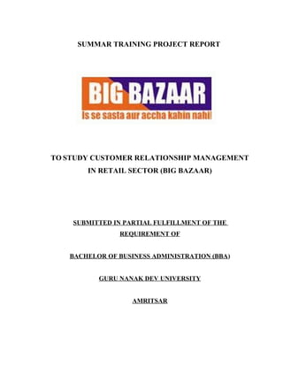 SUMMAR TRAINING PROJECT REPORT
TO STUDY CUSTOMER RELATIONSHIP MANAGEMENT
IN RETAIL SECTOR (BIG BAZAAR)
SUBMITTED IN PARTIAL FULFILLMENT OF THE
REQUIREMENT OF
BACHELOR OF BUSINESS ADMINISTRATION (BBA)
GURU NANAK DEV UNIVERSITY
AMRITSAR
 