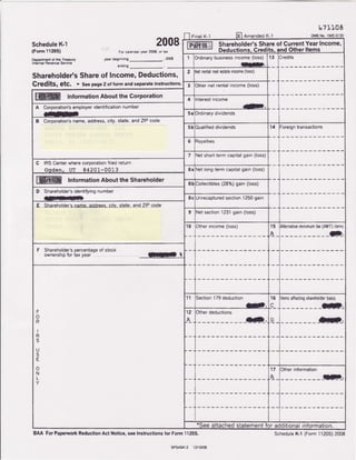 t ?1,1,0a
scheduleK-l 2008
(Form 11205) For catendaryear 2C88.or tax
Dopartment of the-Treasury year beginning - , 2008
Internal RevenueService
endtng _
Shareholder'sShareof lncofil€,Deductions,
CfgditS, gtg, > SeepageZof formandseparateinstructions.
FinalK'l lXlAmended K'l or!'tBNo.l54s-0130
Shareholder'sShareof CurrentYearIncome,
Deductions,Credits,andOtherlte1ns-
1 3rdinarybusinessincome (loss)
E.
1 3 redits
2 Netrentalrealestateinome(loss)
3 Other net rental income (loss)
lnformationAbout the Corporation 4 Interestincome
-.A Corporation'semployeridentificationnumber
- 5 aOrdinarydividends
B Qgrpgralion'sname,address,city,state,andZIPcode
5 bQualifieddividends 14 :oreigntransactions
6 loyalties
7 et short.termcapitalgain (loss)
C IRS Centerwherecorporalionfiled return
Oqden, UT 84201-0013 EaNet long-termcapitalgain (loss)
lnformationAboutthe Shareholder
8 b Colfectibles(28o/,)gain(loss)
D Shareholder'sidentifyingnumber
E=- 8 c Unrecapturedsection1250gain
I Sharehslder'sname-addrels.citv,state,andZIPcqde
9 et section1231gain (loss)
1 0
[T']T"-"1":l1 5
A
Alternativemrnrmumtax(AMT)items
__JD_.
F Shareholder'spercentageof stock
ownershrpfor iax year . lEl t
F
o
R
I
R
S
U
S
E
o
N
L
Y
l l Section179deduction
Jr).
1 6
c
Itemsaffectingshareholderbasis
:-.
't2
A
lOtherdeductions
r_____ aIl. D
1 7
A
Other information
T)
*See attachedstatementfor additionalinformation.
BAA ForPapenvo*ReductionAct Notice,seelnstructionsfor Form1120S,
sPSAg4r2 r2l10/08
ScheduleK-l (FormI l20S)2008
 