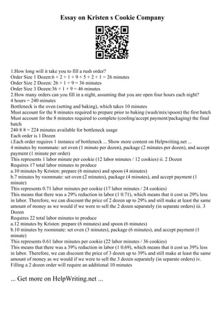 Essay on Kristen s Cookie Company
1.How long will it take you to fill a rush order?
Order Size 1 Dozen:6 + 2 + 1 + 9 + 5 + 2 + 1 = 26 minutes
Order Size 2 Dozen: 26 + 1 + 9 = 36 minutes
Order Size 3 Dozen:36 + 1 + 9 = 46 minutes
2.How many orders can you fill in a night, assuming that you are open four hours each night?
4 hours = 240 minutes
Bottleneck is the oven (setting and baking), which takes 10 minutes
Must account for the 8 minutes required to prepare prior to baking (wash/mix/spoon) the first batch
Must account for the 8 minutes required to complete (cooling/accept payment/packaging) the final
batch
240 8 8 = 224 minutes available for bottleneck usage
Each order is 1 Dozen
i.Each order requires 1 instance of bottleneck ... Show more content on Helpwriting.net ...
4 minutes by roommate: set oven (1 minute per dozen), package (2 minutes per dozen), and accept
payment (1 minute per order)
This represents 1 labor minute per cookie (12 labor minutes / 12 cookies) ii. 2 Dozen
Requires 17 total labor minutes to produce
a.10 minutes by Kristen: prepare (6 minutes) and spoon (4 minutes)
b.7 minutes by roommate: set oven (2 minutes), package (4 minutes), and accept payment (1
minute)
This represents 0.71 labor minutes per cookie (17 labor minutes / 24 cookies)
This means that there was a 29% reduction in labor (1 0.71), which means that it cost us 29% less
in labor. Therefore, we can discount the price of 2 dozen up to 29% and still make at least the same
amount of money as we would if we were to sell the 2 dozen separately (in separate orders) iii. 3
Dozen
Requires 22 total labor minutes to produce
a.12 minutes by Kristen: prepare (6 minutes) and spoon (6 minutes)
b.10 minutes by roommate: set oven (3 minutes), package (6 minutes), and accept payment (1
minute)
This represents 0.61 labor minutes per cookie (22 labor minutes / 36 cookies)
This means that there was a 39% reduction in labor (1 0.69), which means that it cost us 39% less
in labor. Therefore, we can discount the price of 3 dozen up to 39% and still make at least the same
amount of money as we would if we were to sell the 3 dozen separately (in separate orders) iv.
Filling a 2 dozen order will require an additional 10 minutes
... Get more on HelpWriting.net ...
 