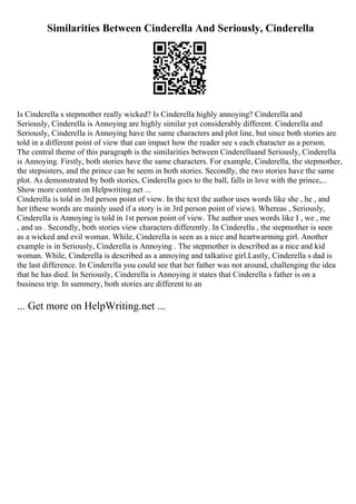 Similarities Between Cinderella And Seriously, Cinderella
Is Cinderella s stepmother really wicked? Is Cinderella highly annoying? Cinderella and
Seriously, Cinderella is Annoying are highly similar yet considerably different. Cinderella and
Seriously, Cinderella is Annoying have the same characters and plot line, but since both stories are
told in a different point of view that can impact how the reader see s each character as a person.
The central theme of this paragraph is the similarities between Cinderellaand Seriously, Cinderella
is Annoying. Firstly, both stories have the same characters. For example, Cinderella, the stepmother,
the stepsisters, and the prince can be seem in both stories. Secondly, the two stories have the same
plot. As demonstrated by both stories, Cinderella goes to the ball, falls in love with the prince,...
Show more content on Helpwriting.net ...
Cinderella is told in 3rd person point of view. In the text the author uses words like she , he , and
her (these words are mainly used if a story is in 3rd person point of view). Whereas , Seriously,
Cinderella is Annoying is told in 1st person point of view. The author uses words like I , we , me
, and us . Secondly, both stories view characters differently. In Cinderella , the stepmother is seen
as a wicked and evil woman. While, Cinderella is seen as a nice and heartwarming girl. Another
example is in Seriously, Cinderella is Annoying . The stepmother is described as a nice and kid
woman. While, Cinderella is described as a annoying and talkative girl.Lastly, Cinderella s dad is
the last difference. In Cinderella you could see that her father was not around, challenging the idea
that he has died. In Seriously, Cinderella is Annoying it states that Cinderella s father is on a
business trip. In summery, both stories are different to an
... Get more on HelpWriting.net ...
 