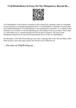 Civil Disobedience In Essay On The Montgomery Boycott By...
Civil disobedience is the refusal of someone to obey certain laws, demands, orders or commands
of a government or occupying international power. Civil disobedience is defined to be nonviolent
to be called disobedience. Civil disobedience is also called passive resistance. It s a refusal to obey
demands even if u know it s not the right thing you still continue to do as you please. This is done
in a nonviolent way it s a protest because the laws are part of a protest. The essay on the
Montgomery Boycott by Coretta Scott king describes the act of the civil disobedience.
On December 1,1955 Mrs. Rosa Parks got onto a bus a long day after work. The bus filled so Mrs.
Parks got her a seat at the negro section once the bus was so filled she was
... Get more on HelpWriting.net ...
 