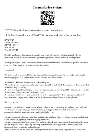 Communication Systems
UNIT 501Use of development systems that promote communication
1.1 Facilitate the development of SMART objectives and work plans with team members
SPECIFIC
MEASURABLE
ATTAINABLE
RELEVANT
TIME BOUND
Specific goal rather than generalise goals. You must tell exactly what is expected, why its
important, who is involved, where its going to happen and which attributes are important.
Your specific goal should cover who is involved where identify a location why specific reasons or
purpose which identify requirements and constraints
Measurable
All goals must be measurable to then measure the progress towards the successful outcome, to
measure progress is to monitor and access success and achievement.
Attainable ... Show more content on Helpwriting.net ...
Where there may be communication barriers it can affect a clients behaviour due to frustration that
individual may be feeling.
A client may begin to feel angry because the communication barrier could be affecting there needs,
wishes, wants, rights, requests and preferences.
A communication barrier may assist a client in feeling sad, lonely, depressed, causing lack of
interaction and engagement, also possible deterioration of health and non compliance.
Barriers may be
a verbal communication barrier, mute client tools and aid communication and emotion cards and
charts makaton /sign language poor relationships/ rapports between staff and clients=
communication barriers may cause challenging behaviour.
Lack of communication can cause barriers between staff and clients resulting in poor level of care,
client confusion,agitation and challenging behaviour.
Lack of communication between a client and there family can cause upset, deterioration of mental
health, physical health, effecting recovery and treatment causing client to possibly feel sad,
depressed, lonely, rejected and neglected.
Poor communication between staff among themselves can also result in poor care of the clients,
 
