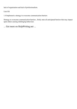 lack of organisation and lack of professionalism.
Unit 501
1.4 Implement a strategy to overcome communication barriers
Strategy to overcome communication barriers , firstly state all anticipated barriers that may impact
upon others causing challenging behaviour.
... Get more on HelpWriting.net ...
 