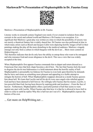 MarloweвЂ™s Presentation of Mephastophilis in Dr. Faustus Essay
Marlowe s Presentation of Mephastophilis in Dr. Faustus
Literary works in sixteenth century England were rarely if ever created in isolation from other
currents in the social and cultural world and Marlowe s Dr Faustus is no exception. It is
significant that Marlowe s great play was written at a time in which the possibility of sorcery was
not merely a theatrical fantasy but a widely shared fear. Dr Faustus was also performed at time in
which many artists such as Bosch and Jacques Callot were depicting horrific images of hell in their
paintings making the play all the more disturbing to the medieval audience. Marlowe s tragedy
emerges not only from a culture in which bargains with the devil are ... Show more content on
Helpwriting.net ...
This therefore indicates that devils only have the ability to entrap those who want to be entrapped
and who renounce God and swear allegiance to the devil. This was a view that was widely
accepted at the time.
When Mephastophilis first appears Faustus commands him to depart and return dressed as a
Franciscan friar since that holy shape becomes a devil best . The fact that Faustus feels the need
to disguise the devils true hideousness is a bold statement about the horrific reality of hell.
Mephastophilis is presumably too hideous for Faustus to even look upon therefore he demands
that he leave and return as something more pleasant and appealing in a feeble attempt to
mitigate the horrors of hell. When Mephastophilis reappears dressed as a monk Faustus quizzes
him about hell. We learn that Lucifer and all his devils were once angels who rebelled against
God and have been damned to hell forever. He willingly tells Faustus that his master, Lucifer, is
less powerful than God, having been thrown by aspiring pride and insolence,/...From the face of
heaven . Furthermore, Mephastophilis offers a powerful portrait of hell that seems to warn
against any pact with Lucifer. When Faustus asks him how it is that he is allowed to leave hell in
order to come to earth he replies Why this is hell nor am I out of it . Mephastophilis exposes the
horrors of his own
... Get more on HelpWriting.net ...
 