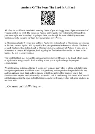 Analysis Of The Poem The Lord Is At Hand
All of us are in different moods this morning. Some of you are happy some of you are stressed of
you are just flat out tired. The words are Rejoice and be gentle maybe the farthest things from
your mind right now but today I m going to show you through the word of God by these two
words need to be closer to our heart they never let us pray. Prayer.
In Philippians chapter 4 verses four and five, Paul writes to the church at Philippi and says rejoice
in the Lord always. Again I will say rejoice! Let your gentleness be known to all men. The Lord is
at hand. Paul is writing to the church at Philippi which was in the city of Philippi it was a city in
Macedonia.in chapter 4 Philippians, Paul is giving his final exhortation and he s a focus in the
topic of the text is about rejoicing.
The word that Paul uses forward Rejoice comes from the word Chairo in the Greek which means
to rejoice as in being cheerful. Paul is telling us that you to rejoice always despite your
circumstances.
We are to rejoice in the good times. It seems easy to do, as many of us is taking tests before and
have gotten grades that we did not expect in a good way, maybe you felt that you failed the test
and you get your grade back and it is passing with flying colors. How many of you in that
situation either say out loud or internally, praise the Lord! it s safe to say that almost all of us will
attribute are passing the grade to God helping us, and we will overjoyed us with great gladness as
we share with
... Get more on HelpWriting.net ...
 