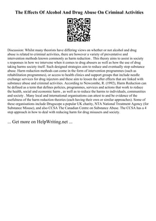 The Effects Of Alcohol And Drug Abuse On Criminal Activities
Discussion: Whilst many theorists have differing views on whether or not alcohol and drug
abuse is related to criminal activities, there are however a variety of preventative and
intervention methods known commonly as harm reduction . This theory aims to assist in society
s responses in how we intervene when it comes to drug abusers as well as how the use of drug
taking harms society itself. Such designed strategies aim to reduce and eventually stop substance
abuse. Harm reduction methods can come in the form of intervention programmes (such as
rehabilitation programmes), or access to health clinics and support groups that include needle
exchange services for drug injectors and these aim to lessen the after effects that are linked with
substance abuse and criminal activities. According to Newcombe, R. (1992), Harm Reduction can
be defined as a term that defines policies, programmes, services and actions that work to reduce
the health, social and economic harm , as well as to reduce the harms to individuals, communities
and society . Many local and international organisations can attest to and be evidence of the
usefulness of the harm reduction theories (each having their own or similar approaches). Some of
these organisations include Drugscope a popular UK charity, NTA National Treatment Agency (for
Substance Misuse), and also CCSA The Canadian Centre on Substance Abuse. The CCSA has a 4
step approach in how to deal with reducing harm for drug misusers and society.
... Get more on HelpWriting.net ...
 