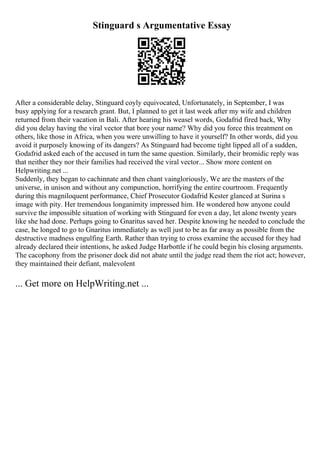 Stinguard s Argumentative Essay
After a considerable delay, Stinguard coyly equivocated, Unfortunately, in September, I was
busy applying for a research grant. But, I planned to get it last week after my wife and children
returned from their vacation in Bali. After hearing his weasel words, Godafrid fired back, Why
did you delay having the viral vector that bore your name? Why did you force this treatment on
others, like those in Africa, when you were unwilling to have it yourself? In other words, did you
avoid it purposely knowing of its dangers? As Stinguard had become tight lipped all of a sudden,
Godafrid asked each of the accused in turn the same question. Similarly, their bromidic reply was
that neither they nor their families had received the viral vector... Show more content on
Helpwriting.net ...
Suddenly, they began to cachinnate and then chant vaingloriously, We are the masters of the
universe, in unison and without any compunction, horrifying the entire courtroom. Frequently
during this magniloquent performance, Chief Prosecutor Godafrid Kester glanced at Surina s
image with pity. Her tremendous longanimity impressed him. He wondered how anyone could
survive the impossible situation of working with Stinguard for even a day, let alone twenty years
like she had done. Perhaps going to Gnaritus saved her. Despite knowing he needed to conclude the
case, he longed to go to Gnaritus immediately as well just to be as far away as possible from the
destructive madness engulfing Earth. Rather than trying to cross examine the accused for they had
already declared their intentions, he asked Judge Harbottle if he could begin his closing arguments.
The cacophony from the prisoner dock did not abate until the judge read them the riot act; however,
they maintained their defiant, malevolent
... Get more on HelpWriting.net ...
 