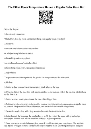 The Effect Room Temperature Has on a Regular Solar Oven Box
Scientific Report:
1.Investigative question:
What effect does the room temperature have on a regular solar oven box?
2.Research:
www.ask.com/solar+cooker+infomation
en.wikipedia.org/wiki/solar cooker
solarcooking cooker.org/plans/
www.solarcookers.org/basics/how.html
solarcooking.wikia.com/.../category:solacooking
3.Hypothesis:
The greater the room temperature the greater the temperature of the solar oven.
4.Method:
1.Gather a shoe box and paint it completely black all over the box.
2.Wrap the flip of the shoe box with aluminium foil so the sun can reflect the sun rise into the base
of the shoe box.
3.Gather another box to place inside the base of the bigger box.
4.Put your two thermometers in the smaller box and check the room temperature on a regular basis
so you can compare the difference between your solar oven and outside temperature.
5.Cover the smaller box with cling wrap to absorb the heat within the box.
6.In the base of the box once the smaller box is in fill the rest of the space with crunched up
newspaper so more heat will be absorbed to keep a high temperature.
7.Once your solar oven is fully complete you will be able to start your experiment. The aim is to
see if your oven gets to rapid temperatures so you need to check your temperatures on a regular
 
