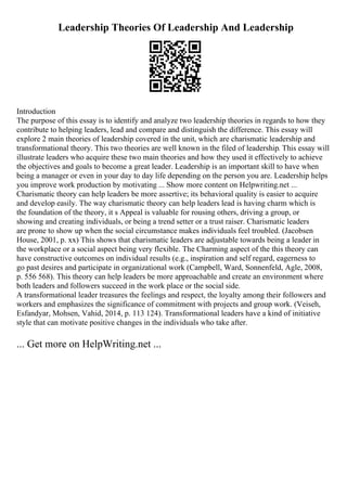 Leadership Theories Of Leadership And Leadership
Introduction
The purpose of this essay is to identify and analyze two leadership theories in regards to how they
contribute to helping leaders, lead and compare and distinguish the difference. This essay will
explore 2 main theories of leadership covered in the unit, which are charismatic leadership and
transformational theory. This two theories are well known in the filed of leadership. This essay will
illustrate leaders who acquire these two main theories and how they used it effectively to achieve
the objectives and goals to become a great leader. Leadership is an important skill to have when
being a manager or even in your day to day life depending on the person you are. Leadership helps
you improve work production by motivating ... Show more content on Helpwriting.net ...
Charismatic theory can help leaders be more assertive; its behavioral quality is easier to acquire
and develop easily. The way charismatic theory can help leaders lead is having charm which is
the foundation of the theory, it s Appeal is valuable for rousing others, driving a group, or
showing and creating individuals, or being a trend setter or a trust raiser. Charismatic leaders
are prone to show up when the social circumstance makes individuals feel troubled. (Jacobsen
House, 2001, p. xx) This shows that charismatic leaders are adjustable towards being a leader in
the workplace or a social aspect being very flexible. The Charming aspect of the this theory can
have constructive outcomes on individual results (e.g., inspiration and self regard, eagerness to
go past desires and participate in organizational work (Campbell, Ward, Sonnenfeld, Agle, 2008,
p. 556 568). This theory can help leaders be more approachable and create an environment where
both leaders and followers succeed in the work place or the social side.
A transformational leader treasures the feelings and respect, the loyalty among their followers and
workers and emphasizes the significance of commitment with projects and group work. (Veiseh,
Esfandyar, Mohsen, Vahid, 2014, p. 113 124). Transformational leaders have a kind of initiative
style that can motivate positive changes in the individuals who take after.
... Get more on HelpWriting.net ...
 