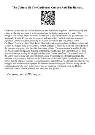 The Culture Of The Caribbean Culture And The Haitian...
Caribbean Culture and the Haitian Revolution The history and origins of Caribbean society and
culture are hugely important in understanding how the Caribbean is what it is today. The
struggles that colored people faced and their revolts to end slavery should not go unnoticed. The
readings by Knight, Ulysse, and Brereton, as well as the film Egalite for All, touch on most
aspects of Caribbean culture, including the Haitian revolution. The film, Pirates of the
Caribbean: The Curse of the Black Pearl, failed to include anything about Caribbean culture and
society, the biggest being slaves. Pirates of the Caribbean is one of the most well known films in
the business. Altogether, the franchise has totaled billions. The same cannot be said for Egalite
for All, although most people studying anthropology would argue that Egalite for All is a more
accurate film representing the struggles of slaves and Caribbean culture. The reason Pirates of
the Caribbean is a more well known film is because it was made for a broader audience. The
audience being teenagers and even adults. It is action packed with fights, but also has small side
stories that the audience wants to see, like romances. Egalite for All is a factual film, showing real
struggles and what the colored people did to overcome these struggles. This has a very specific
audience, people who study anthropology and are interested in learning about the Haitian
revolution. Pirates of the Caribbean was about just that, pirates. It
... Get more on HelpWriting.net ...
 