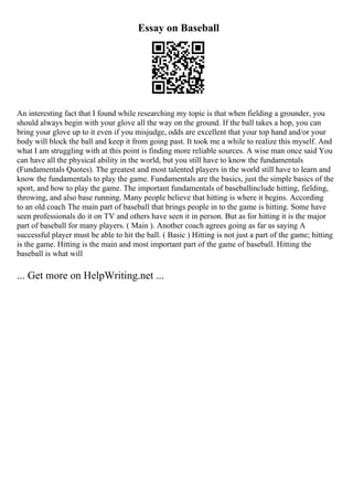 Essay on Baseball
An interesting fact that I found while researching my topic is that when fielding a grounder, you
should always begin with your glove all the way on the ground. If the ball takes a hop, you can
bring your glove up to it even if you misjudge, odds are excellent that your top hand and/or your
body will block the ball and keep it from going past. It took me a while to realize this myself. And
what I am struggling with at this point is finding more reliable sources. A wise man once said You
can have all the physical ability in the world, but you still have to know the fundamentals
(Fundamentals Quotes). The greatest and most talented players in the world still have to learn and
know the fundamentals to play the game. Fundamentals are the basics, just the simple basics of the
sport, and how to play the game. The important fundamentals of baseballinclude hitting, fielding,
throwing, and also base running. Many people believe that hitting is where it begins. According
to an old coach The main part of baseball that brings people in to the game is hitting. Some have
seen professionals do it on TV and others have seen it in person. But as for hitting it is the major
part of baseball for many players. ( Main ). Another coach agrees going as far as saying A
successful player must be able to hit the ball. ( Basic ) Hitting is not just a part of the game; hitting
is the game. Hitting is the main and most important part of the game of baseball. Hitting the
baseball is what will
... Get more on HelpWriting.net ...
 