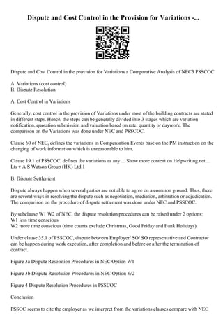 Dispute and Cost Control in the Provision for Variations -...
Dispute and Cost Control in the provision for Variations a Comparative Analysis of NEC3 PSSCOC
A. Variations (cost control)
B. Dispute Resolution
A. Cost Control in Variations
Generally, cost control in the provision of Variations under most of the building contracts are stated
in different steps. Hence, the steps can be generally divided into 3 stages which are variation
notification, quotation submission and valuation based on rate, quantity or daywork. The
comparison on the Variations was done under NEC and PSSCOC.
Clause 60 of NEC, defines the variations in Compensation Events base on the PM instruction on the
changing of work information which is unreasonable to him.
Clause 19.1 of PSSCOC, defines the variations as any ... Show more content on Helpwriting.net ...
Lts v A S Watson Group (HK) Ltd 1
B. Dispute Settlement
Dispute always happen when several parties are not able to agree on a common ground. Thus, there
are several ways in resolving the dispute such as negotiation, mediation, arbitration or adjudication.
The comparison on the procedure of dispute settlement was done under NEC and PSSCOC.
By subclause W1 W2 of NEC, the dispute resolution procedures can be raised under 2 options:
W1 less time conscious
W2 more time conscious (time counts exclude Christmas, Good Friday and Bank Holidays)
Under clause 35.1 of PSSCOC, dispute between Employer/ SO/ SO representative and Contractor
can be happen during work execution, after completion and before or after the termination of
contract.
Figure 3a Dispute Resolution Procedures in NEC Option W1
Figure 3b Dispute Resolution Procedures in NEC Option W2
Figure 4 Dispute Resolution Procedures in PSSCOC
Conclusion
PSSOC seems to cite the employer as we interpret from the variations clauses compare with NEC
 
