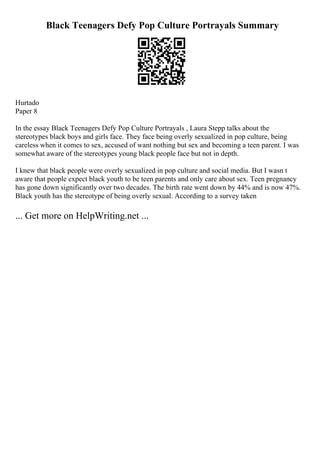 Black Teenagers Defy Pop Culture Portrayals Summary
Hurtado
Paper 8
In the essay Black Teenagers Defy Pop Culture Portrayals , Laura Stepp talks about the
stereotypes black boys and girls face. They face being overly sexualized in pop culture, being
careless when it comes to sex, accused of want nothing but sex and becoming a teen parent. I was
somewhat aware of the stereotypes young black people face but not in depth.
I knew that black people were overly sexualized in pop culture and social media. But I wasn t
aware that people expect black youth to be teen parents and only care about sex. Teen pregnancy
has gone down significantly over two decades. The birth rate went down by 44% and is now 47%.
Black youth has the stereotype of being overly sexual. According to a survey taken
... Get more on HelpWriting.net ...
 