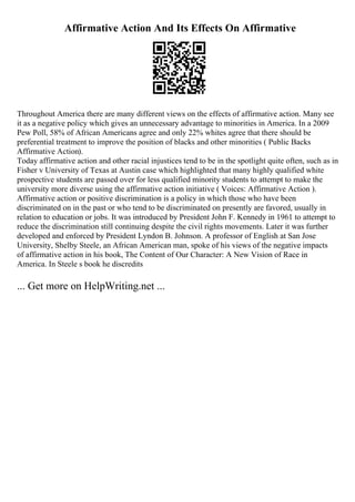Affirmative Action And Its Effects On Affirmative
Throughout America there are many different views on the effects of affirmative action. Many see
it as a negative policy which gives an unnecessary advantage to minorities in America. In a 2009
Pew Poll, 58% of African Americans agree and only 22% whites agree that there should be
preferential treatment to improve the position of blacks and other minorities ( Public Backs
Affirmative Action).
Today affirmative action and other racial injustices tend to be in the spotlight quite often, such as in
Fisher v University of Texas at Austin case which highlighted that many highly qualified white
prospective students are passed over for less qualified minority students to attempt to make the
university more diverse using the affirmative action initiative ( Voices: Affirmative Action ).
Affirmative action or positive discrimination is a policy in which those who have been
discriminated on in the past or who tend to be discriminated on presently are favored, usually in
relation to education or jobs. It was introduced by President John F. Kennedy in 1961 to attempt to
reduce the discrimination still continuing despite the civil rights movements. Later it was further
developed and enforced by President Lyndon B. Johnson. A professor of English at San Jose
University, Shelby Steele, an African American man, spoke of his views of the negative impacts
of affirmative action in his book, The Content of Our Character: A New Vision of Race in
America. In Steele s book he discredits
... Get more on HelpWriting.net ...
 