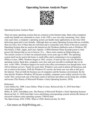 Operating Systems Analysis Paper
Operating Systems Analysis Paper
There are many operating systems that are common on the Internet today. Back when computers
could only handle one command at a time, in the 1950 s, was very time consuming. Now, about
sixty years later, a computer s operating system can handle many applications at one time while
delivering speed and is user friendly. Although there are many Operating Systems that are available,
there are onle a few of them that are well knon and is commonly used. Some of the most common
Operating Systems that are used on the Internet are the Windows platforms such as Windows XP,
Sun Solaris, UNIX, Apple, and Linux Apache. A DNS (Domain Name System
) system is what
powers the Internet that we use to browse. It is ... Show more content on Helpwriting.net ...
The current version is 2.6 that was released nearly seven years ago in 2003. The operating
system itself can be used in the home or small office and is continuing to rise to popularity
(What is Linux, 2008). Windows began in 1985, version 1.0 and was the very first Windows
operating system. Back then, computers were slow and were not able to multitask like we do
now. in the 1990 s, Windows bagan to be used in the office environment even though there were
still no Internet services. Nearly ten years later, Windows were used in almost all businesses and
not so much in the homes. With the Windows 95 version, the home user was able to dail up to
the Internet. That set forth the business use of computers and the business environment. By the
time that the Windows Windows XP became available, computers were widely used all over the
world. This version took care of the basic needs of all home and office use by being fast, reliable,
and secure (The History of Microsoft Window s Early Operating Systems, 2010).
References
Linux Online Inc. 2008. Linux Online. What is Linux. Retrieved July 31, 2010 from http:/
/www.linux.org/info/
Miller, R. 2010. ArticleBase.com. The History of Microsoft Window s Early Operating Systems.
Recieved July 31, 2010 from http://www.articlesbase.com/operating systems articles/the history of
microsoft windows early operating systems 1740192.html
The Open Group. 2010. UNIX. What is UNIX. Retrieved July 30, 2010
... Get more on HelpWriting.net ...
 