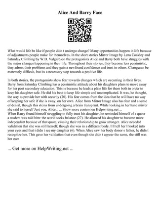 Alice And Barry Face
What would life be like if people didn t undergo change? Many opportunities happen in life because
of adjustments people make for themselves. In the short stories Mirror Image by Lena Coakley and
Saturday Climbing by W.D. Valgardson the protagonists Alice and Barry both have struggles with
the major changes happening in their life. Throughout their stories, they become less pessimistic,
they adress their problems and they gain a newfound confidence and trust in others. Changecan be
extremely difficult, but its a necessary step towards a positive life.
In both stories, the protagonists show fear towards changes which are occurring in their lives.
Barry from Saturday Climbing has a pessimistic attitude about his daughters plans to move away
for her post secondary education. This is because he leads a plain life for them both in order to
keep his daughter safe. He did his best to keep life simple and uncomplicated. It was, he thought,
the way to provide her with security (20). His fear comes from the idea that he will have no way
of keeping her safe if she is away, on her own. Alice from Mirror Image also has fear and a sense
of denial, though this stems from undergoing a brain transplant. While looking in her hand mirror
she said to herself Just you, Alice... ... Show more content on Helpwriting.net ...
When Barry found himself struggling to fully trust his daughter, he reminded himself of a quote
a student was told him: the world seeks balance (27). He allowed his daughter to become more
independant because of that quote, causing their relationship to grow stronger. Alice neeeded
validation that she was still herself, though she was in a different body. I ll tell her I looked into
your eyes and that i didn t see my daughter (6). When Alice saw her body donor s father, he didn t
recognize her. This gave her validation that even though she didn t appear the same, she still was
her own
... Get more on HelpWriting.net ...
 