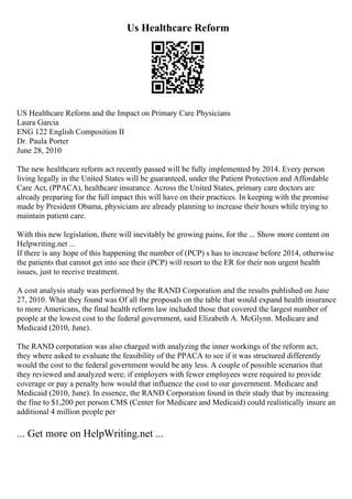 Us Healthcare Reform
US Healthcare Reform and the Impact on Primary Care Physicians
Laura Garcia
ENG 122 English Composition II
Dr. Paula Porter
June 28, 2010
The new healthcare reform act recently passed will be fully implemented by 2014. Every person
living legally in the United States will be guaranteed, under the Patient Protection and Affordable
Care Act, (PPACA), healthcare insurance. Across the United States, primary care doctors are
already preparing for the full impact this will have on their practices. In keeping with the promise
made by President Obama, physicians are already planning to increase their hours while trying to
maintain patient care.
With this new legislation, there will inevitably be growing pains, for the ... Show more content on
Helpwriting.net ...
If there is any hope of this happening the number of (PCP) s has to increase before 2014, otherwise
the patients that cannot get into see their (PCP) will resort to the ER for their non urgent health
issues, just to receive treatment.
A cost analysis study was performed by the RAND Corporation and the results published on June
27, 2010. What they found was Of all the proposals on the table that would expand health insurance
to more Americans, the final health reform law included those that covered the largest number of
people at the lowest cost to the federal government, said Elizabeth A. McGlynn. Medicare and
Medicaid (2010, June).
The RAND corporation was also charged with analyzing the inner workings of the reform act,
they where asked to evaluate the feasibility of the PPACA to see if it was structured differently
would the cost to the federal government would be any less. A couple of possible scenarios that
they reviewed and analyzed were; if employers with fewer employees were required to provide
coverage or pay a penalty how would that influence the cost to our government. Medicare and
Medicaid (2010, June). In essence, the RAND Corporation found in their study that by increasing
the fine to $1,200 per person CMS (Center for Medicare and Medicaid) could realistically insure an
additional 4 million people per
... Get more on HelpWriting.net ...
 