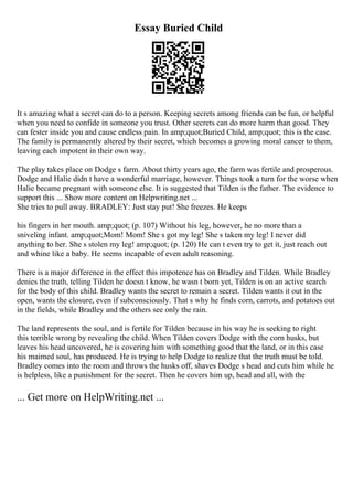 Essay Buried Child
It s amazing what a secret can do to a person. Keeping secrets among friends can be fun, or helpful
when you need to confide in someone you trust. Other secrets can do more harm than good. They
can fester inside you and cause endless pain. In amp;quot;Buried Child, amp;quot; this is the case.
The family is permanently altered by their secret, which becomes a growing moral cancer to them,
leaving each impotent in their own way.
The play takes place on Dodge s farm. About thirty years ago, the farm was fertile and prosperous.
Dodge and Halie didn t have a wonderful marriage, however. Things took a turn for the worse when
Halie became pregnant with someone else. It is suggested that Tilden is the father. The evidence to
support this ... Show more content on Helpwriting.net ...
She tries to pull away. BRADLEY: Just stay put! She freezes. He keeps
his fingers in her mouth. amp;quot; (p. 107) Without his leg, however, he no more than a
sniveling infant. amp;quot;Mom! Mom! She s got my leg! She s taken my leg! I never did
anything to her. She s stolen my leg! amp;quot; (p. 120) He can t even try to get it, just reach out
and whine like a baby. He seems incapable of even adult reasoning.
There is a major difference in the effect this impotence has on Bradley and Tilden. While Bradley
denies the truth, telling Tilden he doesn t know, he wasn t born yet, Tilden is on an active search
for the body of this child. Bradley wants the secret to remain a secret. Tilden wants it out in the
open, wants the closure, even if subconsciously. That s why he finds corn, carrots, and potatoes out
in the fields, while Bradley and the others see only the rain.
The land represents the soul, and is fertile for Tilden because in his way he is seeking to right
this terrible wrong by revealing the child. When Tilden covers Dodge with the corn husks, but
leaves his head uncovered, he is covering him with something good that the land, or in this case
his maimed soul, has produced. He is trying to help Dodge to realize that the truth must be told.
Bradley comes into the room and throws the husks off, shaves Dodge s head and cuts him while he
is helpless, like a punishment for the secret. Then he covers him up, head and all, with the
... Get more on HelpWriting.net ...
 