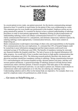 Essay on Communication in Radiology
In a recent patient review study, one patient answered, Are the doctors communicating amongst
themselves here? It would be so much better for the patient if they were collaborating as a team.
This statement goes for every health care professional in this hospital. Employee actions are not
going unnoticed by patients. It s essential for doctors to have a general understanding of radiology
procedures in order to treat patients appropriately. Mandatory training for physicianassistants on
understanding radiology exams will enhance communication between P.A s and technologists,
clarify communication between P.A s and patients, and eliminate unnecessary radiation exposure by
ordering radiology exams appropriately. Communication between... Show more content on
Helpwriting.net ...
Better communication would improve knowledge of others roles and responsibilities in the hospital.
Poor communication also has cost implications. It s estimated that 10% of hospital budgets could
be wasted due to poor information management and that improvements could result in an
estimated savings of 30 million per year (280). The benefits of mandatory training far outweigh
any financial troubles the hospital could face. The lack of access to the required information will
delay progress. An overall lack of time is another main barrier to high quality communication that
interferes with patient care (283). The following research perfectly describes why doctors and
physician assistants should have mandatory training in radiology. Strong communication between
P.A s and technologists will increase hospital savings, decrease patient wait times, and thus will
increase patient satisfaction. A general knowledge of radiology protocol will help doctors better
communicate orders with their patients. If doctors recognize what takes place in the radiology
department along with protocols and rules, we can improve patient care. Patients expect doctors to
communicate orders and explanations as to why they are ordering any radiology exam.
Understanding radiation and its effect on the human body are imperative. For example, there is no
need for a duplicate study to be performed on a child. In turn,
... Get more on HelpWriting.net ...
 