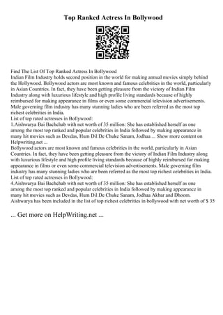 Top Ranked Actress In Bollywood
Find The List Of Top Ranked Actress In Bollywood
Indian Film Industry holds second position in the world for making annual movies simply behind
the Hollywood. Bollywood actors are most known and famous celebrities in the world, particularly
in Asian Countries. In fact, they have been getting pleasure from the victory of Indian Film
Industry along with luxurious lifestyle and high profile living standards because of highly
reimbursed for making appearance in films or even some commercial television advertisements.
Male governing film industry has many stunning ladies who are been referred as the most top
richest celebrities in India.
List of top rated actresses in Bollywood:
1.Aishwarya Bai Bachchab with net worth of 35 million: She has established herself as one
among the most top ranked and popular celebrities in India followed by making appearance in
many hit movies such as Devdas, Hum Dil De Chuke Sanam, Jodhaa ... Show more content on
Helpwriting.net ...
Bollywood actors are most known and famous celebrities in the world, particularly in Asian
Countries. In fact, they have been getting pleasure from the victory of Indian Film Industry along
with luxurious lifestyle and high profile living standards because of highly reimbursed for making
appearance in films or even some commercial television advertisements. Male governing film
industry has many stunning ladies who are been referred as the most top richest celebrities in India.
List of top rated actresses in Bollywood:
4.Aishwarya Bai Bachchab with net worth of 35 million: She has established herself as one
among the most top ranked and popular celebrities in India followed by making appearance in
many hit movies such as Devdas, Hum Dil De Chuke Sanam, Jodhaa Akbar and Dhoom.
Aishwarya has been included in the list of top richest celebrities in bollywood with net worth of $ 35
... Get more on HelpWriting.net ...
 
