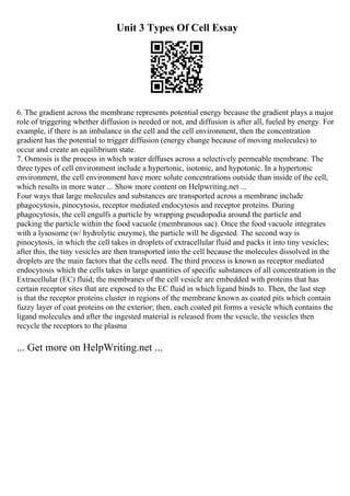 Unit 3 Types Of Cell Essay
6. The gradient across the membrane represents potential energy because the gradient plays a major
role of triggering whether diffusion is needed or not, and diffusion is after all, fueled by energy. For
example, if there is an imbalance in the cell and the cell environment, then the concentration
gradient has the potential to trigger diffusion (energy change because of moving molecules) to
occur and create an equilibrium state.
7. Osmosis is the process in which water diffuses across a selectively permeable membrane. The
three types of cell environment include a hypertonic, isotonic, and hypotonic. In a hypertonic
environment, the cell environment have more solute concentrations outside than inside of the cell,
which results in more water ... Show more content on Helpwriting.net ...
Four ways that large molecules and substances are transported across a membrane include
phagocytosis, pinocytosis, receptor mediated endocytosis and receptor proteins. During
phagocytosis, the cell engulfs a particle by wrapping pseudopodia around the particle and
packing the particle within the food vacuole (membranous sac). Once the food vacuole integrates
with a lysosome (w/ hydrolytic enzyme), the particle will be digested. The second way is
pinocytosis, in which the cell takes in droplets of extracellular fluid and packs it into tiny vesicles;
after this, the tiny vesicles are then transported into the cell because the molecules dissolved in the
droplets are the main factors that the cells need. The third process is known as receptor mediated
endocytosis which the cells takes in large quantities of specific substances of all concentration in the
Extracellular (EC) fluid; the membranes of the cell vesicle are embedded with proteins that has
certain receptor sites that are exposed to the EC fluid in which ligand binds to. Then, the last step
is that the receptor proteins cluster in regions of the membrane known as coated pits which contain
fuzzy layer of coat proteins on the exterior; then, each coated pit forms a vesicle which contains the
ligand molecules and after the ingested material is released from the vesicle, the vesicles then
recycle the receptors to the plasma
... Get more on HelpWriting.net ...
 