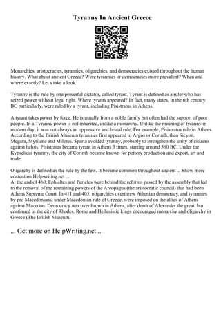 Tyranny In Ancient Greece
Monarchies, aristocracies, tyrannies, oligarchies, and democracies existed throughout the human
history. What about ancient Greece? Were tyrannies or democracies more prevalent? When and
where exactly? Let s take a look.
Tyranny is the rule by one powerful dictator, called tyrant. Tyrant is defined as a ruler who has
seized power without legal right. Where tyrants appeared? In fact, many states, in the 6th century
BC particularly, were ruled by a tyrant, including Pisistratus in Athens.
A tyrant takes power by force. He is usually from a noble family but often had the support of poor
people. In a Tyranny power is not inherited, unlike a monarchy. Unlike the meaning of tyranny in
modern day, it was not always an oppressive and brutal rule. For example, Pisistratus rule in Athens.
According to the British Museum tyrannies first appeared in Argos or Corinth, then Sicyon,
Megara, Mytilene and Miletus. Sparta avoided tyranny, probably to strengthen the unity of citizens
against helots. Pisistratus became tyrant in Athens 3 times, starting around 560 BC. Under the
Kypselidai tyranny, the city of Corinth became known for pottery production and export, art and
trade.
Oligarchy is defined as the rule by the few. It became common throughout ancient ... Show more
content on Helpwriting.net ...
At the end of 460, Ephialtes and Pericles were behind the reforms passed by the assembly that led
to the removal of the remaining powers of the Areopagus (the aristocratic council) that had been
Athens Supreme Court. In 411 and 405, oligarchies overthrew Athenian democracy, and tyrannies
by pro Macedonians, under Macedonian rule of Greece, were imposed on the allies of Athens
against Macedon. Democracy was overthrown in Athens, after death of Alexander the great, but
continued in the city of Rhodes. Rome and Hellenistic kings encouraged monarchy and oligarchy in
Greece (The British Museum,
... Get more on HelpWriting.net ...
 