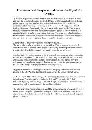 Pharmaceutical Companies and the Availability of Hiv
Drugs...
1) Is the monopoly on patented pharmaceuticals warranted? What barrier to entry
prevents the re importation into the United States of pharmaceuticals sold at lower
prices abroad (say, in Canada)? Pharmaceutical companies try to maintain a
monopoly in the early stages of a drug in order to recover R amp;D investment.
During this period of exclusivity they will try to make a fair profit. This is not a
monopoly in the true sense of the word because this period is limited in time. It is
perhaps better to describe it as a limited warranty. There are also other limitations.
Pharmaceutical companies in some countries may not respect intellectual property
and may copy or produce generic drugs even before the patent expires.
An important ... Show more content on Helpwriting.net ...
The successful products must therefore provide sufficient margins to recover R
amp;D costs and to finance future projects. Packaging and transportation will also
result in significantly higher costs than say the manufacture of cereal.
Another factor for higher margins is the greater risk that pharmaceutical companies
take on. It is impossible to tell whether a viable drug that is safe for the public will
emerge, and competitors may launch a better drug in the time period between
submission and regulatory approval. Because of grey trade, the company may also
find its profit margin in high priced markets being eroded.
Suggest an approach to the big pharmaceutical company problem of differential
pricing in the US, Western Europe, and Japan versus the less developed world.
At the moment, differential pricing is the pharmaceutical industry s preferred solution
to inadequate financial access to anti retroviral (ARV) therapies for AIDS.
Differential pricing permits drugs to be sold cheaply in low income countries, while
maintaining high prices in markets like the United States.
The alternative to differential pricing would be uniform pricing, wherein the wherein
the seller sets one price, adjusted for transport, distribution and other costs, for all
consumers and markets. Under such pricing, the seller maximizes his profits against
global demand or
 