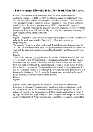 The Shannon s Diversity Index For South Plots Of Aspen...
Results: The variables that we examined were the mean proportion of the
qualitative categories in 2012 vs. 2015, the Shannon s diversity index for 2012 vs.
2015 for south plots and that of Aspen plots control vs. treatment. These variables
were each represented in one of my graphs. The graph in Figure 1 was a histogram
which depicted the mean proportion among all 2015 plots for each designated
category. The graph compared the qualitative category of ground cover type with the
quantitative discrete variable calculated by averaging the proportional frequency of
each category among all the south plots.
Figure 1
Figure 2The graph in Figure 2 was a histogram which depicted the same variables, but
only for the south treatment plots from 2012. ... Show more content on
Helpwriting.net ...
The graph in Figure 3 was a bar graph which depicted the mean diversity index for
2012 and 2015 south treatment plots. The graph compared the qualitative variable of
year with the quantitative continuous variable calculated by the Shannon s Diversity
index.
Figure 3
These results were not very significant as the number of indices recorded was 3 and
3 for group 2012 and 2015 respectively. Consequently, the graph ended up having
enormous error bars, which only further indicated that we cannot conclude much
from this graph even though the treatment group seemed to have a higher diversity
index. In real ecosystems the Shannon s diversity index often averages between 1.5
and 3.5. Our index was lower even though the ground cover seems fairly diverse as it
is not uniformly diverse. This decrease the diversity index as the index fluctuated
based diversity and the uniformness of the diversity.
Figure 3
Figure 4
Figure 4 showed a histogram of the Shannon s Diversity Indies of the south
treatments in both years. The distribution was almost uniform, other than a mode
of 2 between .60 and .8. The distribution of the histogram highlighted the lack of
data as all, but one of the frequencies was 1. This was also exemplified in Figure 3
by large error bars. The graph in Figure 5 was a bar graph which depicted the mean
diversity index for both Aspen treatment and control plots. The graph compared the
 
