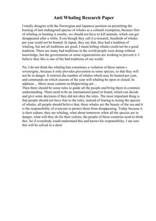 Anti Whaling Research Paper
I totally disagree with the Norwegian and Japanese position on permitting the
hunting of non endangered species of whales as a cultural exemption, because first
of whaling or hunting is cruelty, we should not have to kill animals, which can get
disappeared after a while. Even though they call it a research, hundreds of whales
per year could not be hunted. In Japan, they say that, they had a tradition of
whaling, but not all traditions are good, I mean killing whales could not be a good
tradition. There are many bad traditions in the world people were doing without
knowledge, but the governments or some organizations are working to prevent it. I
believe that, this is one of the bad traditions of our world.
No, I do not think the whaling ban constitutes a violation of these nation s
sovereignty, because it only provides prevention to some species, so that they will
not be in danger. It restricts the number of whales which may be hunted per year,
and commands on which seasons of the year will whaling be open or closed. In
addition ... Show more content on Helpwriting.net ...
Then there should be some rules to guide all the people and bring them in common
understanding. There need to be an international panel or board, which can decide
and give some decisions if they did not obey the rules. The most important thing is
that people should not have fear to the rules, instead of fearing to losing the species
of whales, all people should believe that, these whales are the beauty of the sea and it
is the responsibility of everyone to protect them from disappearing. Today because it
is their culture, they are whaling, what about tomorrow when all the species are in
danger, what will they do for their culture, the people of these countries need to think
this. So if everybody could understand this and knows his responsibility, I am sure
this will be solved in a short
 