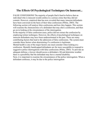 The Effects Of Psychological Techniques On Innocent...
FALSE CONFESSIONS The majority of people find it hard to believe that an
individual who is innocent would confess to a serious crime that they did not
commit. However, empirical data has now revealed that many innocent defendants
have been convicted on the basis of their false confessions (White, 2003). The
following section will analyze false confessions and how they happen. This section
will examine the characteristics of a defendant that may alter a confession, and then
go on to looking at the circumstances of the interrogation.
In the majority of false confession cases, police did not extract the confession by
employing torture techniques. However, the effects of psychological techniques on
innocent defendants may have been underestimated in the past. There are many
contributing factors that lead to the admission of false confessions. The system must
consider these factors when determining if a confession is legitimate.
Mental health is one of the major factors one must consider when looking at a
confession. Mentally handicapped defendants are far more susceptible to respond to
suggestive police interrogations with false confessions (White, 2003). To provide an
adequate defense, a lawyer should access a defendant s IQ and determine weather
there is a possibility that the defendant may have a mental disability.
Next, it is important to examine the circumstances of the police interrogation. When a
defendant confesses, it may be due to the police interrogation
 