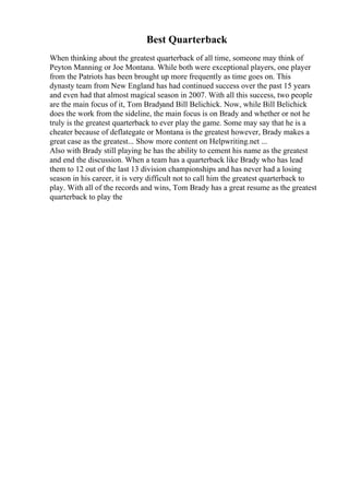 Best Quarterback
When thinking about the greatest quarterback of all time, someone may think of
Peyton Manning or Joe Montana. While both were exceptional players, one player
from the Patriots has been brought up more frequently as time goes on. This
dynasty team from New England has had continued success over the past 15 years
and even had that almost magical season in 2007. With all this success, two people
are the main focus of it, Tom Bradyand Bill Belichick. Now, while Bill Belichick
does the work from the sideline, the main focus is on Brady and whether or not he
truly is the greatest quarterback to ever play the game. Some may say that he is a
cheater because of deflategate or Montana is the greatest however, Brady makes a
great case as the greatest... Show more content on Helpwriting.net ...
Also with Brady still playing he has the ability to cement his name as the greatest
and end the discussion. When a team has a quarterback like Brady who has lead
them to 12 out of the last 13 division championships and has never had a losing
season in his career, it is very difficult not to call him the greatest quarterback to
play. With all of the records and wins, Tom Brady has a great resume as the greatest
quarterback to play the
 