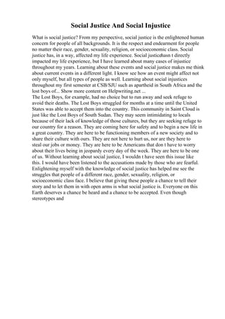 Social Justice And Social Injustice
What is social justice? From my perspective, social justice is the enlightened human
concern for people of all backgrounds. It is the respect and endearment for people
no matter their race, gender, sexuality, religion, or socioeconomic class. Social
justice has, in a way, affected my life experience. Social justicehasn t directly
impacted my life experience, but I have learned about many cases of injustice
throughout my years. Learning about these events and social justice makes me think
about current events in a different light. I know see how an event might affect not
only myself, but all types of people as well. Learning about social injustices
throughout my first semester at CSB/SJU such as apartheid in South Africa and the
lost boys of... Show more content on Helpwriting.net ...
The Lost Boys, for example, had no choice but to run away and seek refuge to
avoid their deaths. The Lost Boys struggled for months at a time until the United
States was able to accept them into the country. This community in Saint Cloud is
just like the Lost Boys of South Sudan. They may seem intimidating to locals
because of their lack of knowledge of those cultures, but they are seeking refuge to
our country for a reason. They are coming here for safety and to begin a new life in
a great country. They are here to be functioning members of a new society and to
share their culture with ours. They are not here to hurt us, nor are they here to
steal our jobs or money. They are here to be Americans that don t have to worry
about their lives being in jeopardy every day of the week. They are here to be one
of us. Without learning about social justice, I wouldn t have seen this issue like
this. I would have been listened to the accusations made by those who are fearful.
Enlightening myself with the knowledge of social justice has helped me see the
struggles that people of a different race, gender, sexuality, religion, or
socioeconomic class face. I believe that giving these people a chance to tell their
story and to let them in with open arms is what social justice is. Everyone on this
Earth deserves a chance be heard and a chance to be accepted. Even though
stereotypes and
 