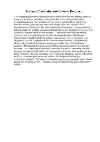 Business Continuity And Disaster Recovery
This chapter began with the evaluation of several disaster that has wreaked havoc in
many way to nations and which consequently had rendered many businesses
inoperable and many lives unbalanced. This chapter described how flood, fires,
terrorists attacks, tornadoes, and vandalism among others had taken its toll in
destroying many businesses. Since businesses depend on people, systems and many
other resources for its daily activities and functionality, any disruption of services will
definitely affect the health of such business. If a business went down more than
expected time as a result of any of the above mentioned disaster, this chapter
indicated that it could result to the death of such business forever. Invariably, this
chapter advised that companies should plan for disaster in order to heighten their
chances of getting back to business as soon as possible after a disaster hit the
company. This chapter, however, discussed about business continuity and disaster
recovery. This chapter defined business continuity as a process of making sure that
company are brought back to life in a situation where there is a long term outage as a
result of disaster. Business continuity involve methods, processes, and procedure that
facilitate continuous performance of business of an organization that just
experienced a disaster. The business continuity management, according to this chapter
ensure that all resources that is required to keep business moving even after disaster
is kept
 