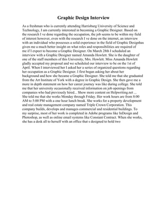 Graphic Design Interview
As a freshman who is currently attending Harrisburg University of Science and
Technology, I am currently interested in becoming a Graphic Designer. Based on
the research I ve done regarding the occupation, the job seems to be within my field
of interest however, even with the research I ve done on the internet, an interview
with an individual who possesses a solid experience in the field of Graphic Designhas
given me a much better insight on what roles and responsibilities are required of
me if I expect to become a Graphic Designer. On March 28th I scheduled an
interview with a Graphic Designer named Amanda Howlett. She is the daughter of
one of the staff members of this University, Mrs. Howlett. Miss Amanda Howlett
gladly accepted my proposal and we scheduled our interview to be on the 1st of
April. When I interviewed her I asked her a series of organized questions regarding
her occupation as a Graphic Designer. I first began asking her about her
background and how she became a Graphic Designer. She told me that she graduated
from the Art Institute of York with a degree in Graphic Design. She then gave me a
more in depth statement on how her career journey was like during college. She told
me that her university occasionally received information on job openings from
companies who had previously hired... Show more content on Helpwriting.net ...
She told me that she works Monday through Friday. Her work hours are from 8:00
AM to 5:00 PM with a one hour lunch break. She works for a property development
and real estate management company named Triple Crown Corporation. This
company builds, develops and manages commercial and residential buildings. To
my surprise, most of her work is completed in Adobe programs like InDesign and
Photoshop, as well as online email systems like Constant Contract. When she works,
she has a desk all to herself with an office that s designed to hold two
 