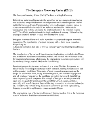 The European Monetary Union (EMU)
The European Monetary Union (EMU) The Euro as a Single Currency
Liberalizing trade is nothing new to the world, but we have never witnessed such a
vast economic integration between sovereign countries like the integration carried
out in the European Union. Customs duties between European countries started to
come down steadily in the early 1950s and were abolished in 1968 with the
introduction of a customs union and the implementation of the common external
tariff. The official proclamation of the single market on 1 January 1993 marked the
ending of non tariff barriers to trade between Member States.
European Monetary Union will make it possible to complete European economic
integration. The introduction of a single currency will ... Show more content on
Helpwriting.net ...
A financial institution that fails to provide such services would run the risk of losing
business.
The introduction of the euro will have important implications not only for the Union
and its Member States but also for their partners. But while it will be a major event
for international monetary relations and the international monetary system, there will
be no abrupt change; nor is it likely to be destabilizing.
In order to prepare for the euro, and once it is in place, Member States need to
follow sound economic policies based on low inflation, healthy public finances and
stable monetary conditions. These rules of good economic management are the
recipe for low interest rates, strong investment growth, and therefore high growth
and job creation. Firms across the world and not just in Europe will benefit from
these improved growth prospects. The strength of Europe as a trade partner will
open new prospects for exporters in the rest of the world. Foreign companies
especially will benefit, because there will be only one market to penetrate rather than
15. Therefore, the costs of doing business in Europe will go down significantly,
fostering competition and lowering prices across the Union.
The international role of the euro will probably become evident first in the European
zone of influence, that is in those countries which have
 