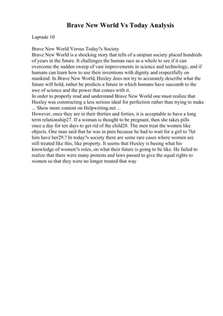 Brave New World Vs Today Analysis
Laprade 10
Brave New World Versus Today?s Society
Brave New World is a shocking story that tells of a utopian society placed hundreds
of years in the future. It challenges the human race as a whole to see if it can
overcome the sudden sweep of vast improvements in science and technology, and if
humans can learn how to use their inventions with dignity and respectfully on
mankind. In Brave New World, Huxley does not try to accurately describe what the
future will hold, rather he predicts a future in which humans have succumb to the
awe of science and the power that comes with it.
In order to properly read and understand Brave New World one must realize that
Huxley was constructing a less serious ideal for perfection rather than trying to make
... Show more content on Helpwriting.net ...
However, once they are in their thirties and forties, it is acceptable to have a long
term relationship27. If a woman is thought to be pregnant, then she takes pills
once a day for ten days to get rid of the child28. The men treat the women like
objects. One man said that he was in pain because he had to wait for a girl to ?let
him have her29.? In today?s society there are some rare cases where women are
still treated like this, like property. It seems that Huxley is basing what his
knowledge of women?s roles, on what their future is going to be like. He failed to
realize that there were many protests and laws passed to give the equal rights to
women so that they were no longer treated that way
 