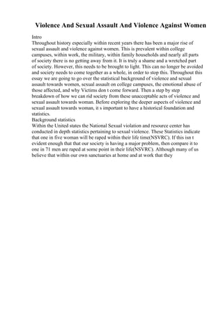 Violence And Sexual Assault And Violence Against Women
Intro
Throughout history especially within recent years there has been a major rise of
sexual assault and violence against women. This is prevalent within college
campuses, within work, the military, within family households and nearly all parts
of society there is no getting away from it. It is truly a shame and a wretched part
of society. However, this needs to be brought to light. This can no longer be avoided
and society needs to come together as a whole, in order to stop this. Throughout this
essay we are going to go over the statistical background of violence and sexual
assault towards women, sexual assault on college campuses, the emotional abuse of
those affected, and why Victims don t come forward. Then a step by step
breakdown of how we can rid society from these unacceptable acts of violence and
sexual assault towards woman. Before exploring the deeper aspects of violence and
sexual assault towards woman, it s important to have a historical foundation and
statistics.
Background statistics
Within the United states the National Sexual violation and resource center has
conducted in depth statistics pertaining to sexual violence. These Statistics indicate
that one in five woman will be raped within their life time(NSVRC). If this isn t
evident enough that that our society is having a major problem, then compare it to
one in 71 men are raped at some point in their life(NSVRC). Although many of us
believe that within our own sanctuaries at home and at work that they
 