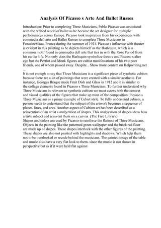 Analysis Of Picasso s Arte And Ballet Russes
Introduction: Prior to completing Three Musicians, Pablo Picasso was associated
with the refined world of ballet as he became the set designer for multiple
performances across Europe. Picasso took inspiration from his experiences with
commedia dell arte and Ballet Russes to complete Three Musicians in
Fontainebleau, France during the summer of 1921. Picasso s influence with theater
is evident in this painting as he depicts himself as the Harlequin, which is a
common motif found in commedia dell arte that ties in with the Rose Period from
his earlier life. Not only does the Harlequin symbolize theatre and Picasso s alter
ego but the Perriot and Monk figures are cubist manifestations of his two poet
friends, one of whom passed away. Despite... Show more content on Helpwriting.net
...
It is not enough to say that Three Musicians is a significant piece of synthetic cubism
because there are a lot of paintings that were created with a similar aesthetic. For
instance, Georges Braque made Fruit Dish and Glass in 1912 and it is similar to
the collage elements found in Picasso s Three Musicians. To further understand why
Three Musicians is relevant to synthetic cubism we must assess both the context
and visual qualities of the figures that make up most of the composition. Picasso s
Three Musicians is a prime example of Cubist style. To fully understand cubism, a
person needs to understand that the subject of the artwork becomes a sequence of
planes, lines, and arcs. Another aspect of Cubism art has been described as a
reinvention of an artist s analyzation of shapes. This analyzation of shapes show how
artists subject and reinvent them on a canvas. (The Free Library)
Shapes and colors are used by Picasso to reinforce the flatness of Three Musicians.
Objects in the painting like the patterned green wallpaper and the brick red floor
are made up of shapes. These shapes interlock with the other figures of the painting.
These shapes are also not painted with highlights and shadows. Which help them
not to be overlooked or recede behind the musicians. The painted image of the table
and music also have a very flat look to them. since the music is not shown in
perspective but as if it were held flat against
 