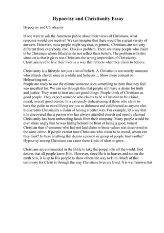Hypocrisy and Christianity Essay
Hypocrisy and Christianity
If one were to ask the American public about their views of Christians, what
response would one receive? We can imagine that there would be a great variety of
answers. However, most people might say that, in general, Christians are not very
different from everybody else. This is a problem. There are many people who claim
to be Christians whose lifestyles do not reflect their beliefs. The problem with this
situation is that it gives non Christians the wrong impression of Christianity.
Christians need to live their lives in a way that reflects what they claim to believe.
Christianity is a lifestyle not just a set of beliefs. A Christian is not merely someone
who attends church once in a while and believes ... Show more content on
Helpwriting.net ...
People are ready to sue the minute someone does something to them that they feel
was uncalled for. We can see through this that people still have a desire for truth
and justice. They want to hear and see good things. People think of Christians as
good people. They expect someone who claims to be a Christian to be a kind,
moral, overall good person. It is extremely disheartening if those who claim to
have the guide to moral living are just as dishonest and coldhearted as anyone else.
It discredits Christianity s claim of having a better way. For example, let s say that
it is discovered that a person who has always attended church and openly claimed
Christianity has been embezzling funds from their company. Many people would be
even more angry that he was hiding behind the front of being a good, honest
Christian than if someone who had not laid claim to those values was discovered in
the same crime. If people cannot trust Christians who claim to be moral, whom can
they trust? Is there anything that deems a person or group of people trustworthy?
Hypocrisy among Christians can cause these kinds of ideas to grow.
Christians are commanded in the Bible to take the gospel into all the world. God
desires that all people know Him. However, since He is in heaven and not on the
earth now, it is up to His people to show others the way to Him. Much of that
testimony for Christ is through the way Christians lives are lived. It is well known that
 
